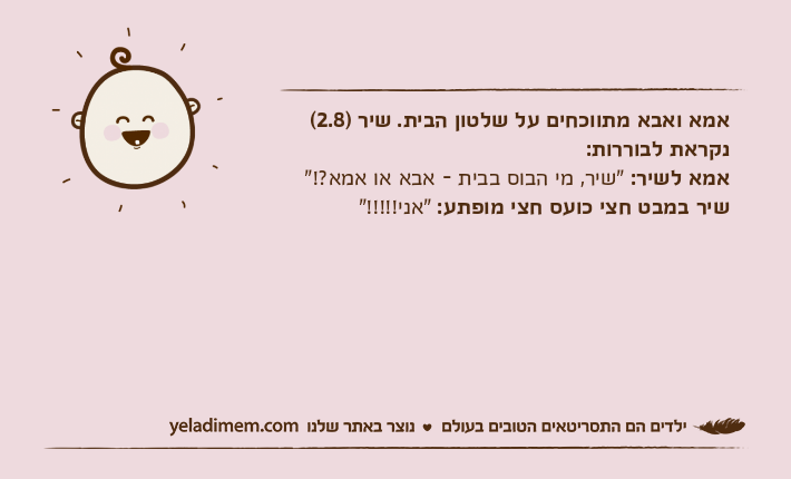 אמא ואבא מתווכחים על שלטון הבית. שיר )2.8( נקראת לבוררות:אמא לשיר: "שיר, מי הבוס בבית - אבא או אמא?!"שיר במבט חצי כועס חצי מופתע: "אני!!!!!"