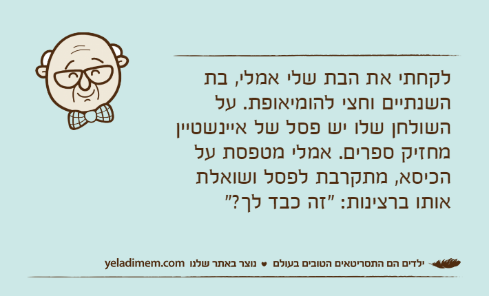 לקחתי את הבת שלי אמלי, בת השנתיים וחצי להומיאופת. על השולחן שלו יש פסל של איינשטיין מחזיק ספרים. אמלי מטפסת על הכיסא, מתקרבת לפסל ושואלת אותו ברצינות: "זה כבד לך?"