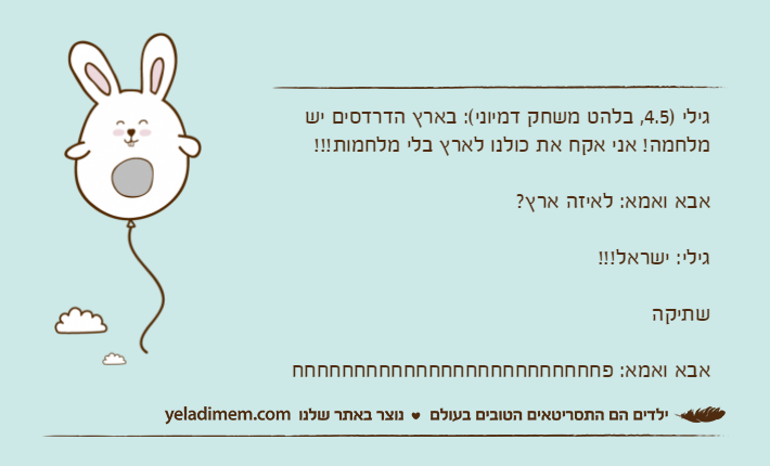גילי )4.5, בלהט משחק דמיוני(: בארץ הדרדסים יש מלחמה! אני אקח את כולנו לארץ בלי מלחמות!!!אבא ואמא: לאיזה ארץ?גילי: ישראל!!!שתיקהאבא ואמא: פחחחחחחחחחחחחחחחחחחחחחחחחח
