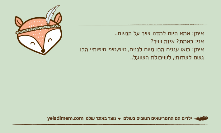 איתן: אמא היום למדנו שיר על הגשם..אני: באמת? איזה שיר?איתן: בואו עננים הבו גשם לגנים, טיפ,טיפ טיפותיי הבו גשם לשדותי, לשיבולת השועל..