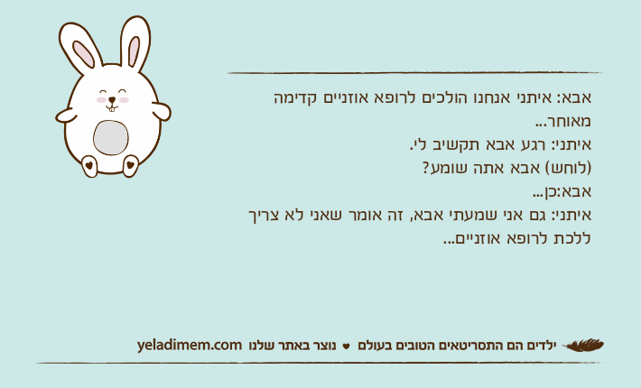אבא: איתני אנחנו הולכים לרופא אוזניים קדימה מאוחר...איתני: רגע אבא תקשיב לי.)לוחש( אבא אתה שומע?אבא:כן...איתני: גם אני שמעתי אבא, זה אומר שאני לא צריך ללכת לרופא אוזניים...
