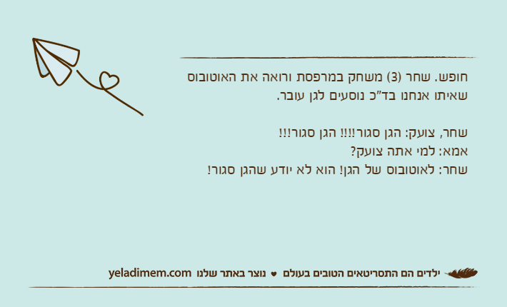חופש. שחר )3( משחק במרפסת ורואה את האוטובוס שאיתו אנחנו בד"כ נוסעים לגן עובר.שחר, צועק: הגן סגור!!!! הגן סגור!!! אמא: למי אתה צועק?שחר: לאוטובוס של הגן! הוא לא יודע שהגן סגור!