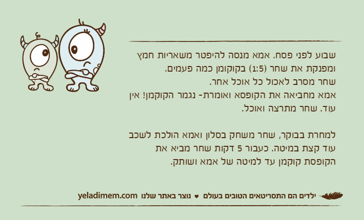 שבוע לפני פסח. אמא מנסה להיפטר משאריות חמץ ומפנקת את שחר )1:5( בקוקומן כמה פעמים. שחר מסרב לאכול כל אוכל אחר.אמא מחביאה את הקופסא ואומרת- נגמר הקוקמן! אין עוד. שחר מתרצה ואוכל.למחרת בבוקר, שחר משחק בסלון ואמא הולכת לשכב עוד קצת במיטה. כעבור 5 דקות שחר מביא את הקופסת קוקמן עד למיטה של אמא ושותק.