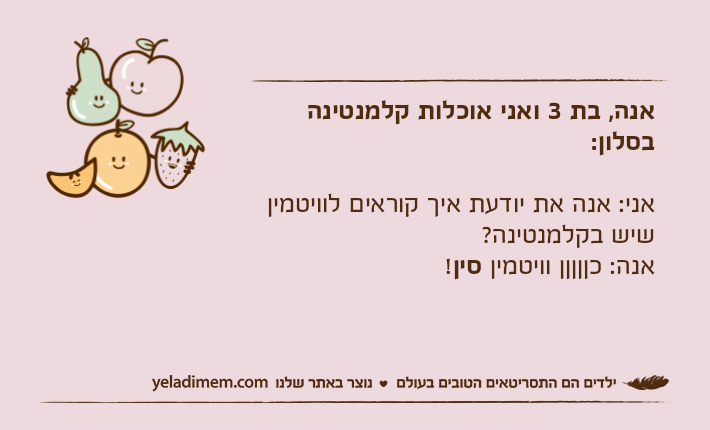 אנה, בת 3 ואני אוכלות קלמנטינה בסלון:אני: אנה את יודעת איך קוראים לוויטמין שיש בקלמנטינה?אנה: כןןןןן וויטמין סין!