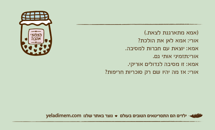 )אמא מתארגנת לצאת.(אורי: אמא לאן את הולכת?אמא: יוצאת עם חברות למסיבה.אורי:תזמיני אותי גם.אמא: זו מסיבה לגדולים אוריקי.אורי: אז מה יהיו שם רק סוכריות חריפות?