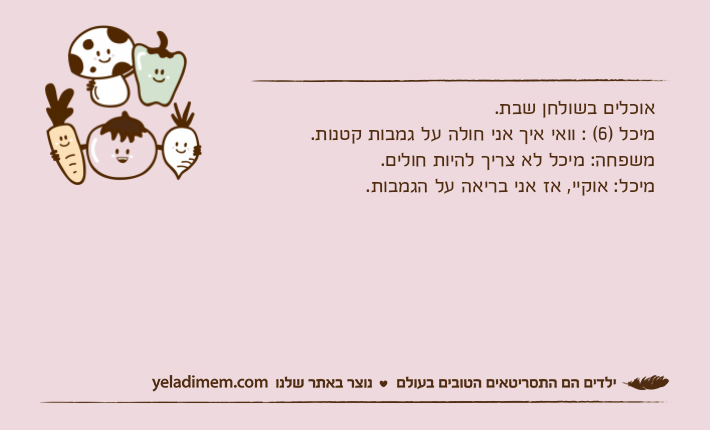 אוכלים בשולחן שבת.מיכל )6( : וואי איך אני חולה על גמבות קטנות.משפחה: מיכל לא צריך להיות חולים.מיכל: אוקיי, אז אני בריאה על הגמבות.