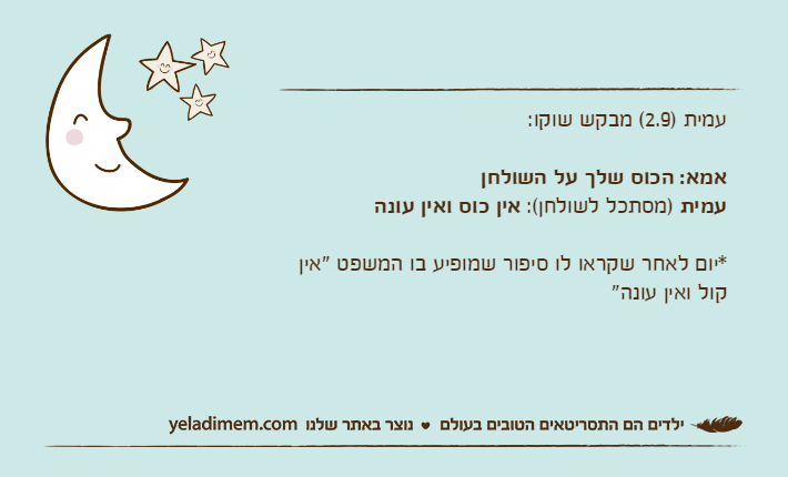 עמית )2.9( מבקש שוקו:אמא: הכוס שלך על השולחןעמית )מסתכל לשולחן(: אין כוס ואין עונה*יום לאחר שקראו לו סיפור שמופיע בו המשפט "אין קול ואין עונה"