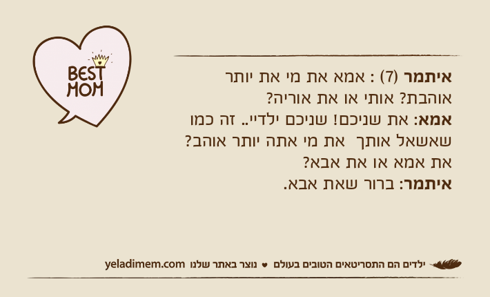 איתמר )7( : אמא את מי את יותר אוהבת? אותי או את אוריה?אמא: את שניכם! שניכם ילדיי.. זה כמו שאשאל אותך  את מי אתה יותר אוהב? את אמא או את אבא?איתמר: ברור שאת אבא.