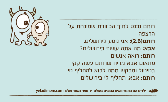 רותם נכנס לתוך הכווורת שמונחת על הרצפה רותם)2.6(: אני נוסע לירושלים.אבא: מה אתה עושה בירושלים?רותם: רואה אנשיםפתאום אבא מריח שרותם עשה קקי בטיטול ומבקש ממנו לבוא להחליף טירותם: אבא, תחליף לי בירושלים