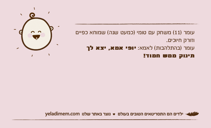 עומר )11( משחק עם טומי )כמעט שנה( שמוחא כפיים וזורק חיוכים. עומר )בהתלהבות( לאמא: יופי אמא, יצא לך תינוק ממש חמוד!