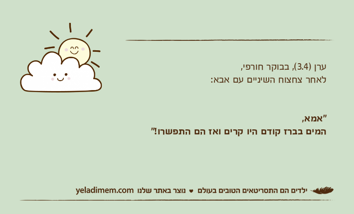 ערן )3.4(, בבוקר חורפי, לאחר צחצוח השיניים עם אבא:"אמא, המים בברז קודם היו קרים ואז הם התפשרו!"