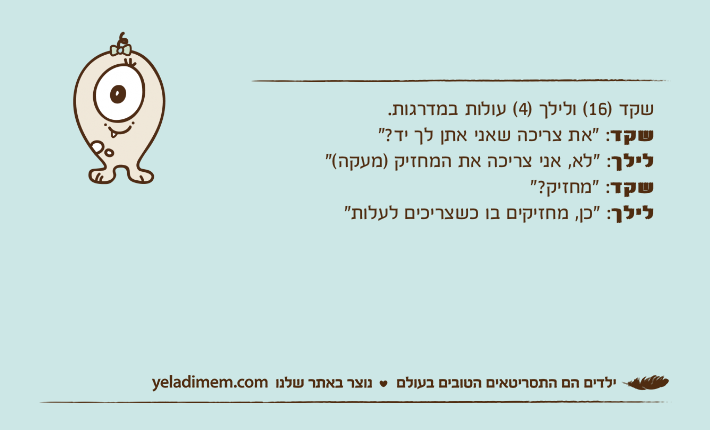 שקד )16( ולילך )4( עולות במדרגות.שקד: "את צריכה שאני אתן לך יד?"לילך: "לא, אני צריכה את המחזיק )מעקה("שקד: "מחזיק?"לילך: "כן, מחזיקים בו כשצריכים לעלות"