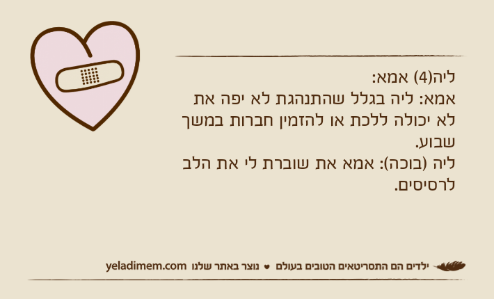 ליה)4( אמא:אמא: ליה בגלל שהתנהגת לא יפה את לא יכולה ללכת או להזמין חברות במשך שבוע.ליה )בוכה(: אמא את שוברת לי את הלב לרסיסים.