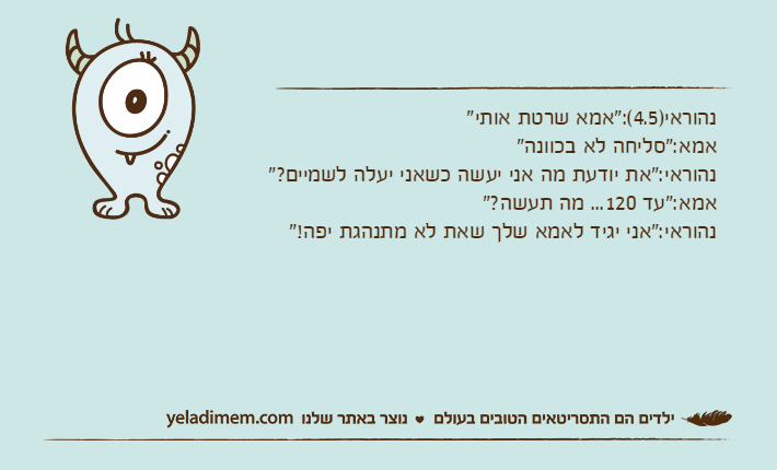 נהוראי)4.5(:"אמא שרטת אותי"אמא:"סליחה לא בכוונה"נהוראי:"את יודעת מה אני יעשה כשאני יעלה לשמיים?"אמא:"עד 120... מה תעשה?"נהוראי:"אני יגיד לאמא שלך שאת לא מתנהגת יפה!"