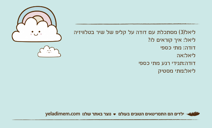 ליאל)3( מסתכלת עם דודה על קליפ של שיר בטלוויזיהליאל: איך קוראים לו?דודה: מתי כספיליאל:אהדודה:תגידי רגע מתי כספיליאל:מתי מסטיק