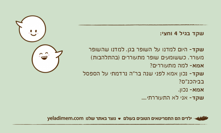 שקד בגיל 4 וחצי:שקד- היום למדנו על השופר בגן. למדנו שהשופר מעורר. כששומעים שופר מתעוררים )בהתלהבות(אמא- למה מתעוררים?שקד- נכון אמא לפני שנה בר"ה נרדמתי על הספסל בביהכנ"ס?אמא- נכון.שקד- אני לא התעוררתי....