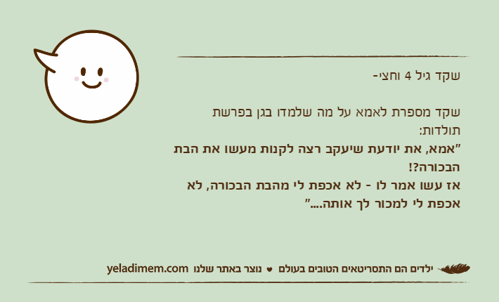 שקד גיל 4 וחצי-שקד מספרת לאמא על מה שלמדו בגן בפרשת תולדות:"אמא, את יודעת שיעקב רצה לקנות מעשו את הבת הבכורה?!אז עשו אמר לו - לא אכפת לי מהבת הבכורה, לא אכפת לי למכור לך אותה...."