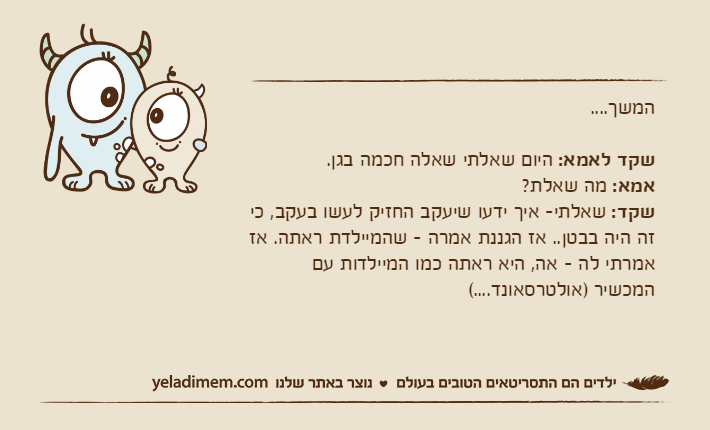 המשך....שקד לאמא: היום שאלתי שאלה חכמה בגן.אמא: מה שאלת?שקד: שאלתי- איך ידעו שיעקב החזיק לעשו בעקב, כי זה היה בבטן.. אז הגננת אמרה - שהמיילדת ראתה. אז אמרתי לה - אה, היא ראתה כמו המיילדות עם המכשיר )אולטרסאונד....(