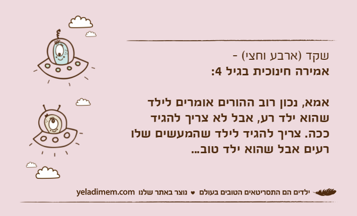 שקד )ארבע וחצי( - אמירה חינוכית בגיל 4:אמא, נכון רוב ההורים אומרים לילד שהוא ילד רע, אבל לא צריך להגיד ככה. צריך להגיד לילד שהמעשים שלו רעים אבל שהוא ילד טוב...
