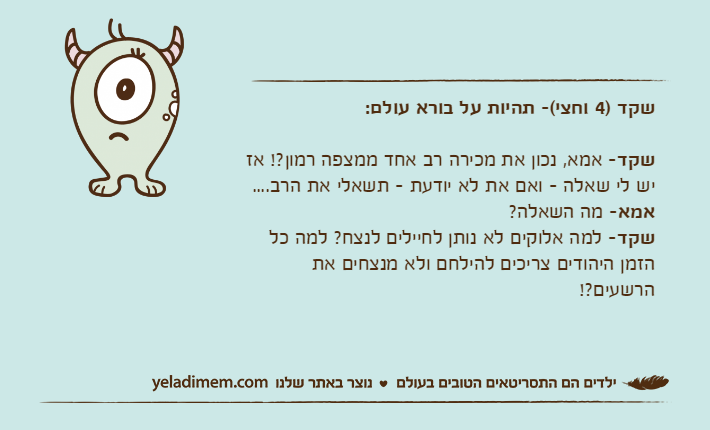 שקד )4 וחצי(- תהיות על בורא עולם:שקד- אמא, נכון את מכירה רב אחד ממצפה רמון?! אז יש לי שאלה - ואם את לא יודעת - תשאלי את הרב....אמא- מה השאלה?שקד- למה אלוקים לא נותן לחיילים לנצח? למה כל הזמן היהודים צריכים להילחם ולא מנצחים את הרשעים?!