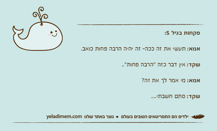 פקחות בגיל 5:אמא: תעשי את זה ככה- זה יהיה הרבה פחות כואב.שקד: אין דבר כזה "הרבה פחות"..אמא: מי אמר לך את זה?שקד: סתם חשבתי....