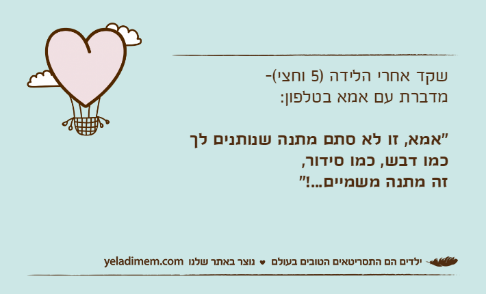 שקד אחרי הלידה )5 וחצי(-מדברת עם אמא בטלפון:"אמא, זו לא סתם מתנה שנותנים לך כמו דבש, כמו סידור,זה מתנה משמיים...!"