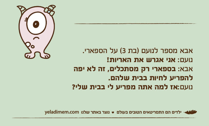 אבא מספר לנועם )בת 3( על הספארי. נועם: אני אגרש את האריות! אבא: בספארי רק מסתכלים, זה לא יפה להפריע לחיות בבית שלהם. נועם:אז למה אתה מפריע לי בבית שלי?