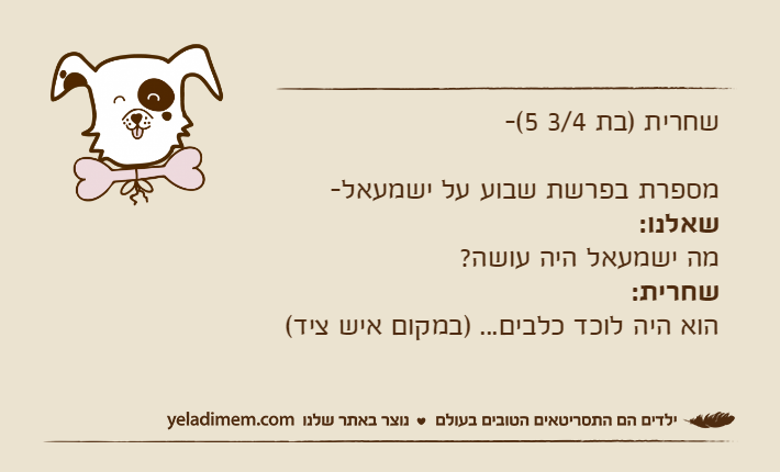 שחרית )בת 3/4 5(-מספרת בפרשת שבוע על ישמעאל-שאלנו:מה ישמעאל היה עושה?שחרית:הוא היה לוכד כלבים... )במקום איש ציד(