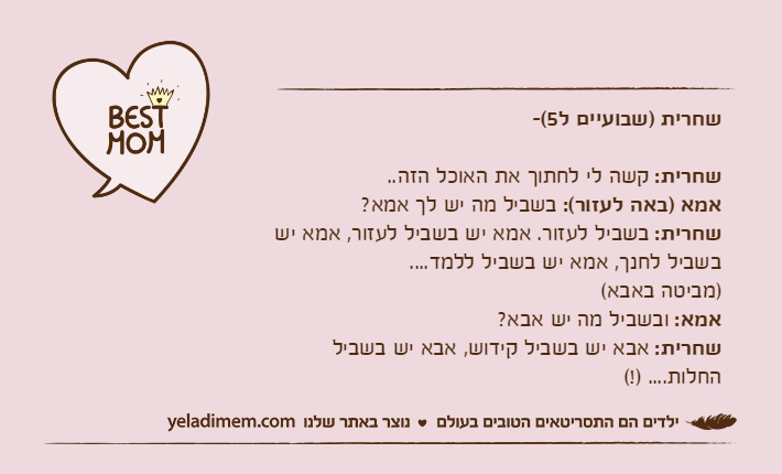 שחרית )שבועיים ל5(-שחרית: קשה לי לחתוך את האוכל הזה..אמא )באה לעזור(: בשביל מה יש לך אמא?שחרית: בשביל לעזור. אמא יש בשביל לעזור, אמא יש בשביל לחנך, אמא יש בשביל ללמד....)מביטה באבא(אמא: ובשביל מה יש אבא?שחרית: אבא יש בשביל קידוש, אבא יש בשביל החלות.... )!(