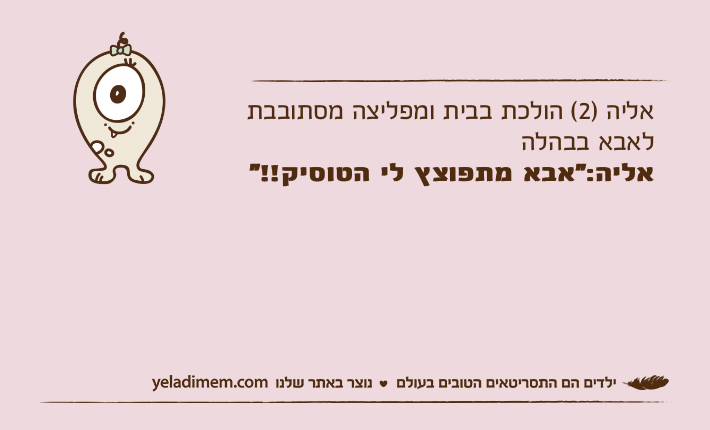 אליה )2( הולכת בבית ומפליצה מסתובבת לאבא בבהלה אליה:"אבא מתפוצץ לי הטוסיק!!"