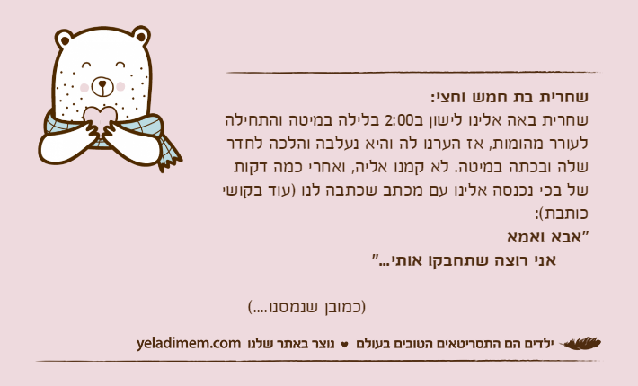 שחרית בת חמש וחצי:שחרית באה אלינו לישון ב2:00 בלילה במיטה והתחילה לעורר מהומות, אז הערנו לה והיא נעלבה והלכה לחדר שלה ובכתה במיטה. לא קמנו אליה, ואחרי כמה דקות של בכי נכנסה אלינו עם מכתב שכתבה לנו )עוד בקושי כותבת(:"אבא ואמא      אני רוצה שתחבקו אותי..."                                         )כמובן שנמסנו....(