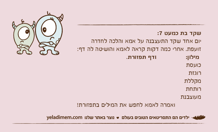 שקד בת כמעט 7:יום אחד שקד התעצבנה על אמא והלכה לחדרה זועפת. אחרי כמה דקות קראה לאמא והושיטה לה דף:&nbsp;מילון:  &nbsp;ודף תפזורת.כועסתרוגזתמקללתרותחתמעוצבנת              ואמרה לאמא לחפש את המילים בתפזורת!