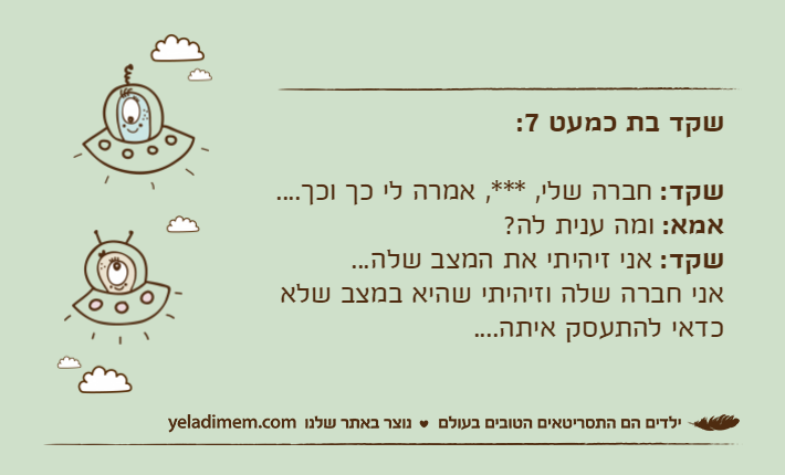 שקד בת כמעט 7:שקד: חברה שלי, ***, אמרה לי כך וכך....אמא: ומה ענית לה?שקד: אני זיהיתי את המצב שלה...אני חברה שלה וזיהיתי שהיא במצב שלא כדאי להתעסק איתה....