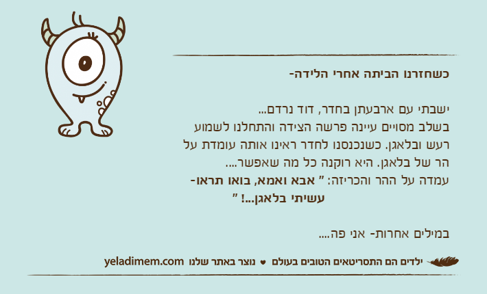 כשחזרנו הביתה אחרי הלידה-ישבתי עם ארבעתן בחדר, דוד נרדם...בשלב מסויים עיינה פרשה הצידה והתחלנו לשמוע רעש ובלאגן. כשנכנסנו לחדר ראינו אותה עומדת על הר של בלאגן. היא רוקנה כל מה שאפשר....עמדה על ההר והכריזה: " אבא ואמא, בואו תראו-                              עשיתי בלאגן...! "במילים אחרות- אני פה....