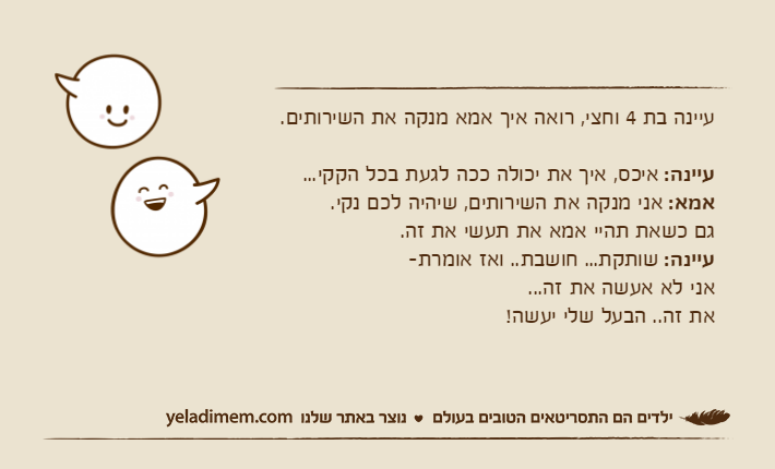 עיינה בת 4 וחצי, רואה איך אמא מנקה את השירותים.עיינה: איכס, איך את יכולה ככה לגעת בכל הקקי...אמא: אני מנקה את השירותים, שיהיה לכם נקי. גם כשאת תהיי אמא את תעשי את זה.עיינה: שותקת... חושבת.. ואז אומרת-אני לא אעשה את זה...את זה.. הבעל שלי יעשה!