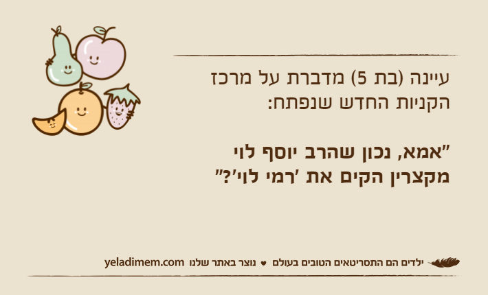 עיינה )בת 5( מדברת על מרכז הקניות החדש שנפתח:"אמא, נכון שהרב יוסף לוי מקצרין הקים את 'רמי לוי'?"