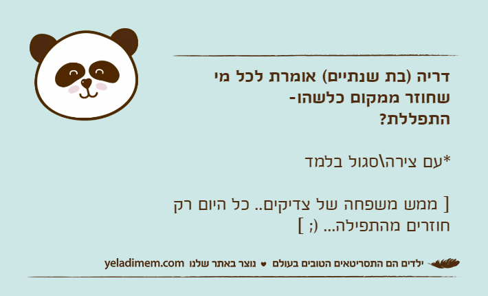 דריה )בת שנתיים( אומרת לכל מי שחוזר ממקום כלשהו-התפללת? *עם צירה\סגול בלמד] ממש משפחה של צדיקים.. כל היום רק חוזרים מהתפילה... ); [