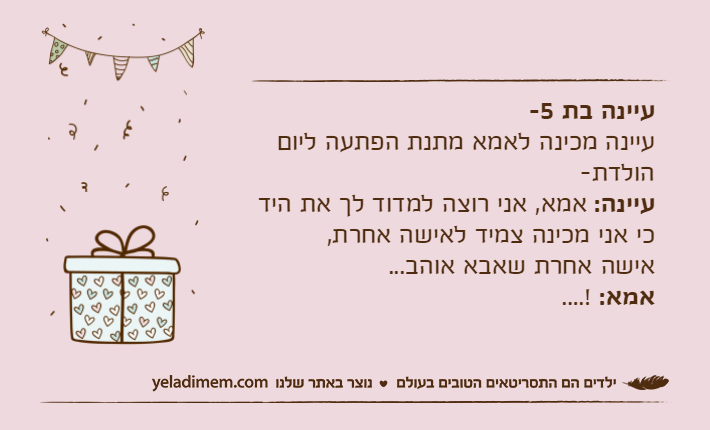 עיינה בת 5-עיינה מכינה לאמא מתנת הפתעה ליום הולדת-עיינה: אמא, אני רוצה למדוד לך את היד כי אני מכינה צמיד לאישה אחרת,אישה אחרת שאבא אוהב...אמא: ....!