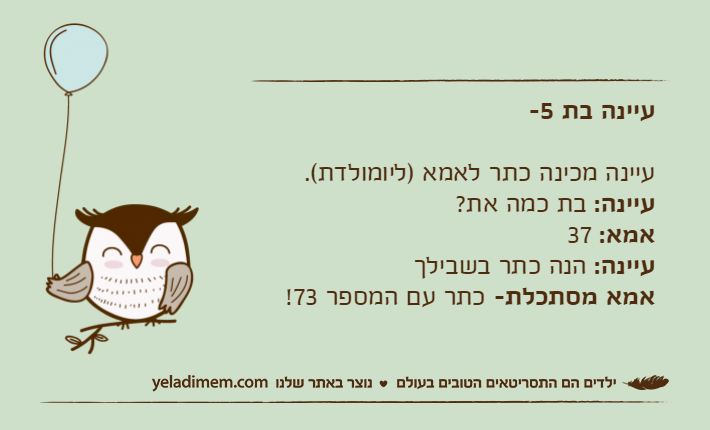 עיינה בת 5-עיינה מכינה כתר לאמא )ליומולדת(.עיינה: בת כמה את?אמא: 37עיינה: הנה כתר בשבילךאמא מסתכלת- כתר עם המספר 73!