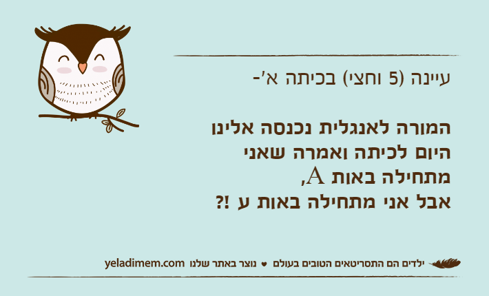 עיינה )5 וחצי( בכיתה א'-המורה לאנגלית נכנסה אלינו היום לכיתה ואמרה שאני מתחילה באות A,אבל אני מתחילה באות ע !?