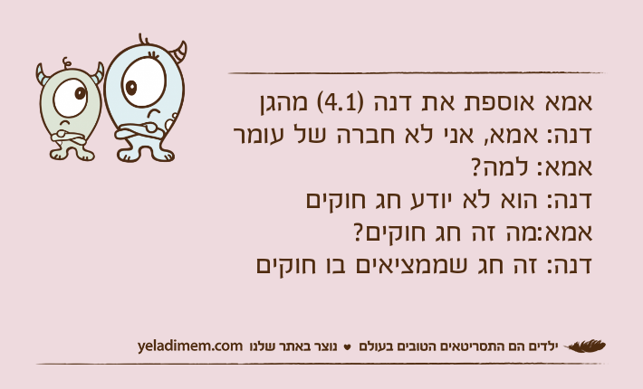 אמא אוספת את דנה )4.1( מהגןדנה: אמא, אני לא חברה של עומראמא: למה?דנה: הוא לא יודע חג חוקיםאמא:מה זה חג חוקים?דנה: זה חג שממציאים בו חוקים