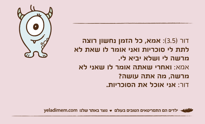 דור )3.5(: אמא, כל הזמן נחשון רוצה לתת לי סוכריות ואני אומר לו שאת לא מרשה לי ושלא יביא לי.אמא: ואחרי שאתה אומר לו שאני לא מרשה, מה אתה עושה?&nbsp;דור: אני אוכל את הסוכריות.