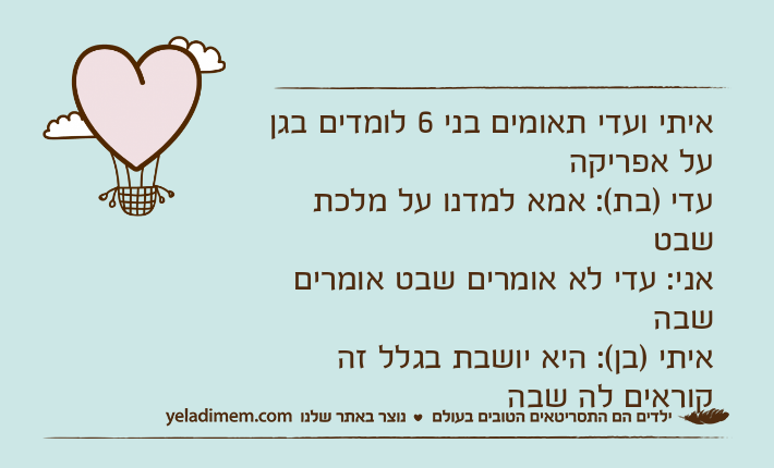 איתי ועדי תאומים בני 6 לומדים בגן על אפריקהעדי )בת(: אמא למדנו על מלכת שבטאני: עדי לא אומרים שבט אומרים שבהאיתי )בן(: היא יושבת בגלל זה קוראים לה שבה