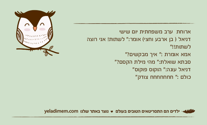 ארוחת  ערב משפחתית יום שישידניאל ) בן ארבע וחצי( אומר:" לשתות! אני רוצה לשתות!!"אמא אומרת :" איך מבקשים?"סבתא שואלת:" מהי מילת הקסם?"דניאל עונה:" הוקוס פוקוס"כולם :" חחחחחחח צודק"