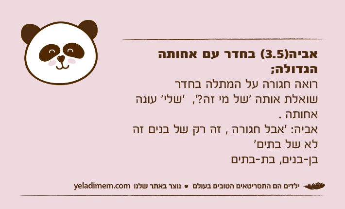 אביה)3.5( בחדר עם אחותה הגדולה;רואה חגורה על המתלה בחדר שואלת אותה ׳של מי זה?׳,  ‘שלי׳ עונה אחותה . אביה: ׳אבל חגורה , זה רק של בנים זה לא של בתים‘  בן-בנים, בת-בתים