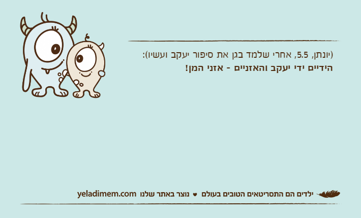 )יונתן, 5.5, אחרי שלמד בגן את סיפור יעקב ועשיו(:הידיים ידי יעקב והאזניים - אזני המן!