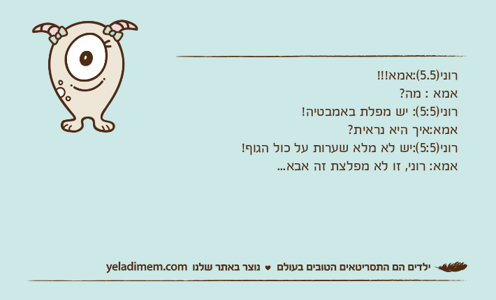 רוני)5.5(:אמא!!!אמא : מה?רוני)5:5(: יש מפלת באמבטיה!אמא:איך היא נראית?רוני)5:5(:יש לא מלא שערות על כול הגוף!אמא: רוני, זו לא מפלצת זה אבא...