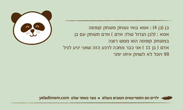 בן )בן 4( : אמא בואי נשחק משחק קופסהאמא : )לבן הגדול שלה אדם ( אדם תשחק עם בן במשחק קופסה הוא ממש רוצה אדם ) בן 11 ( אני כבר מחכה לרגע הזה שאני יגיע לגיל 99 ויוכל לא לשחק איתו יותר