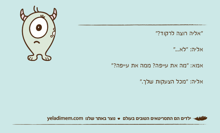 "אליה רוצה לרקוד?"אליה: "לא..."אמא: "מה את עייפה? ממה את עייפה?"אליה: "מכל הצעקות שלך."