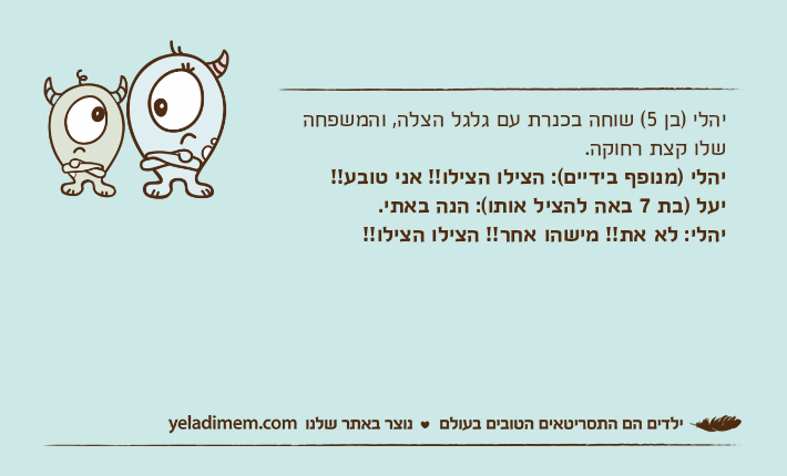 יהלי )בן 5( שוחה בכנרת עם גלגל הצלה, והמשפחה שלו קצת רחוקה.יהלי )מנופף בידיים(: הצילו הצילו!! אני טובע!! יעל )בת 7 באה להציל אותו(: הנה באתי.יהלי: לא את!! מישהו אחר!! הצילו הצילו!!